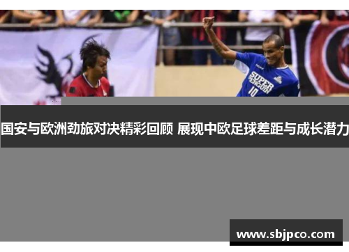 国安与欧洲劲旅对决精彩回顾 展现中欧足球差距与成长潜力