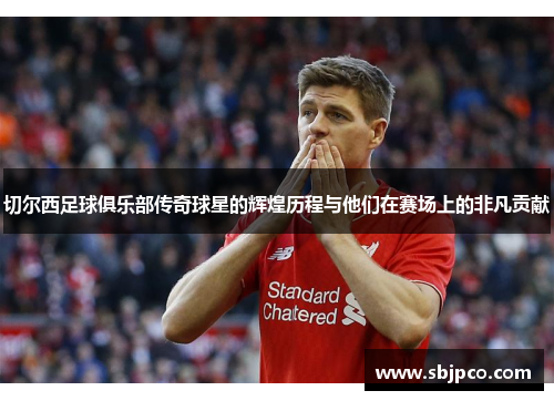 切尔西足球俱乐部传奇球星的辉煌历程与他们在赛场上的非凡贡献